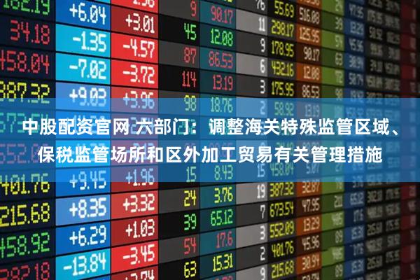中股配资官网 六部门：调整海关特殊监管区域、保税监管场所和区外加工贸易有关管理措施
