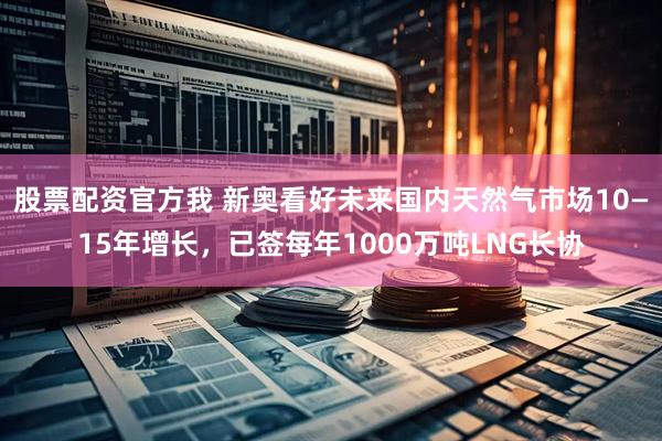 股票配资官方我 新奥看好未来国内天然气市场10—15年增长，已签每年1000万吨LNG长协