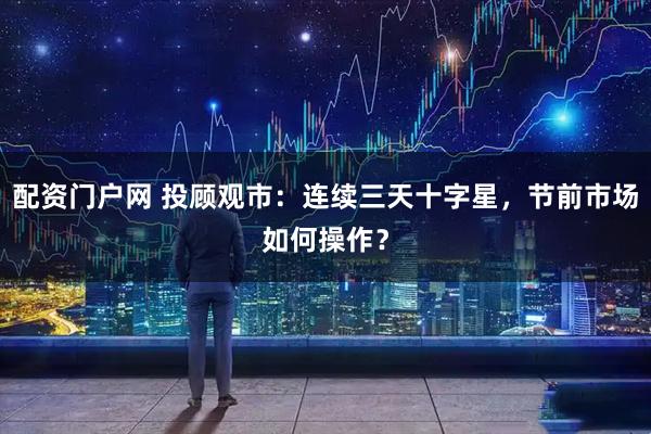 配资门户网 投顾观市：连续三天十字星，节前市场如何操作？