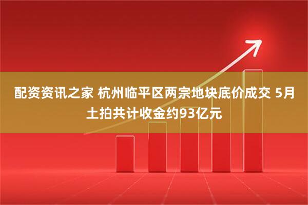 配资资讯之家 杭州临平区两宗地块底价成交 5月土拍共计收金约93亿元