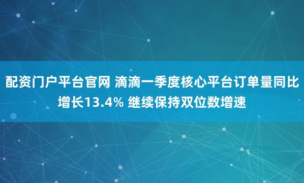 配资门户平台官网 滴滴一季度核心平台订单量同比增长13.4% 继续保持双位数增速