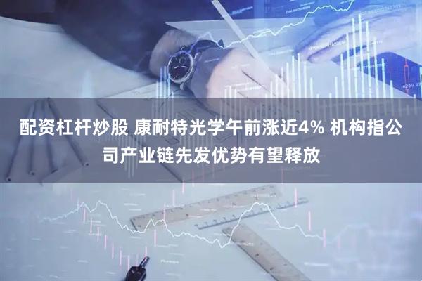配资杠杆炒股 康耐特光学午前涨近4% 机构指公司产业链先发优势有望释放