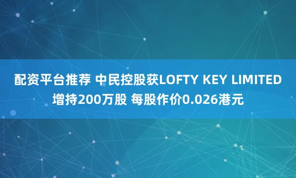 配资平台推荐 中民控股获LOFTY KEY LIMITED增持200万股 每股作价0.026港元