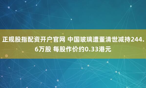 正规股指配资开户官网 中国玻璃遭董清世减持244.6万股 每股作价约0.33港元