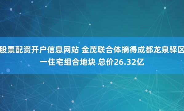 股票配资开户信息网站 金茂联合体摘得成都龙泉驿区一住宅组合地块 总价26.32亿