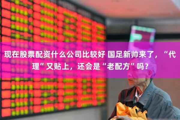 现在股票配资什么公司比较好 国足新帅来了，“代理”又贴上，还会是“老配方”吗？