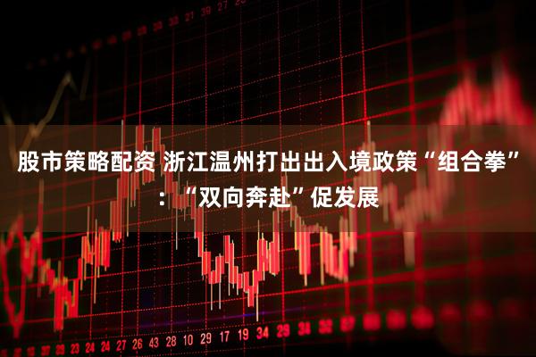 股市策略配资 浙江温州打出出入境政策“组合拳”：“双向奔赴”促发展