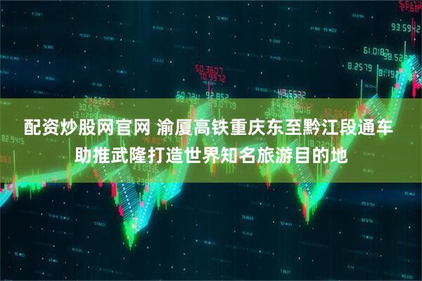 配资炒股网官网 渝厦高铁重庆东至黔江段通车 助推武隆打造世界知名旅游目的地