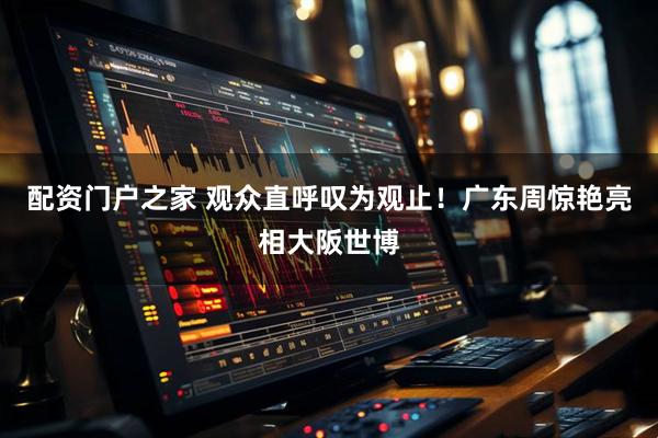 配资门户之家 观众直呼叹为观止！广东周惊艳亮相大阪世博