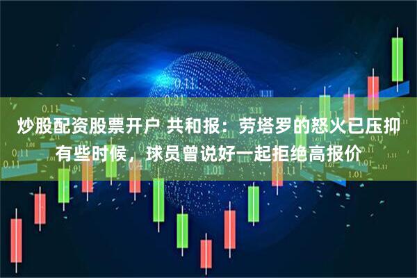 炒股配资股票开户 共和报：劳塔罗的怒火已压抑有些时候，球员曾说好一起拒绝高报价