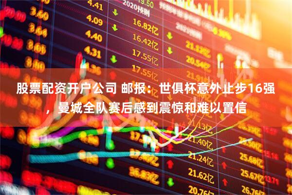 股票配资开户公司 邮报：世俱杯意外止步16强，曼城全队赛后感到震惊和难以置信