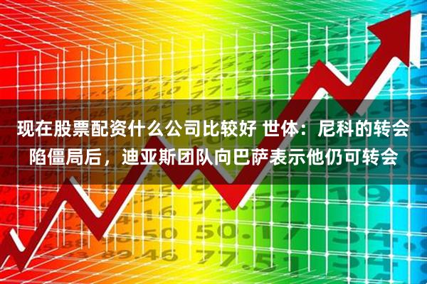 现在股票配资什么公司比较好 世体：尼科的转会陷僵局后，迪亚斯团队向巴萨表示他仍可转会