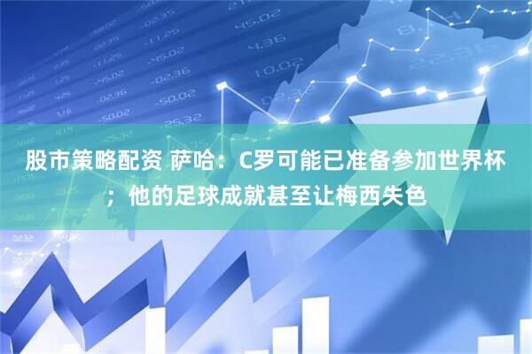 股市策略配资 萨哈：C罗可能已准备参加世界杯；他的足球成就甚至让梅西失色