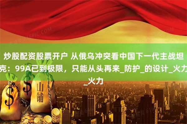 炒股配资股票开户 从俄乌冲突看中国下一代主战坦克：99A已到极限，只能从头再来_防护_的设计_火力