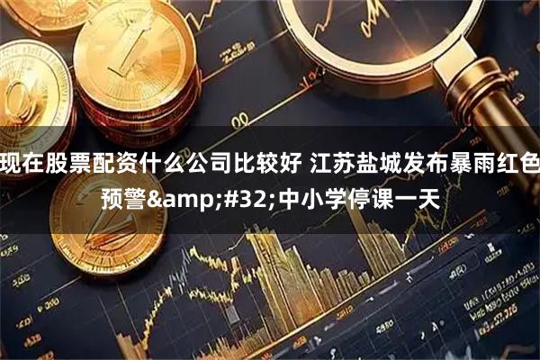 现在股票配资什么公司比较好 江苏盐城发布暴雨红色预警&#32;中小学停课一天